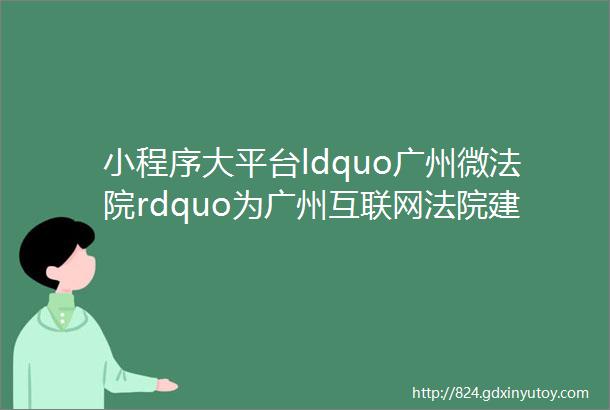 小程序大平台ldquo广州微法院rdquo为广州互联网法院建设提供重要经验和技术支撑