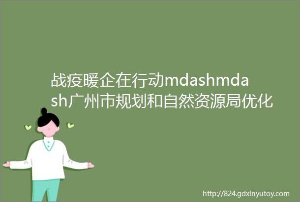 战疫暖企在行动mdashmdash广州市规划和自然资源局优化服务加快推动工程项目建设
