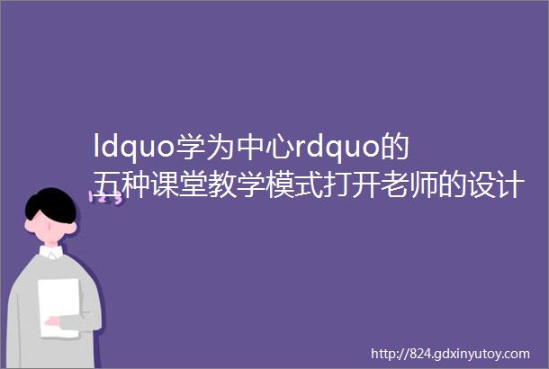 ldquo学为中心rdquo的五种课堂教学模式打开老师的设计思路